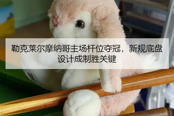 勒克莱尔摩纳哥主场杆位夺冠，新规底盘设计成制胜关键