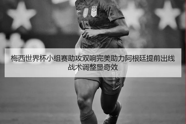 梅西世界杯小组赛助攻双响完美助力阿根廷提前出线战术调整显奇效